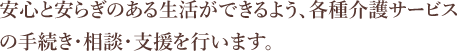 安心と安らぎのある生活ができるよう、各種介護サービスの手続き・相談・支援を行います。