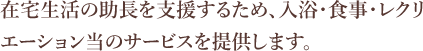 在宅生活の助長を支援するため、入浴・食事・レクリエーション当のサービスを提供します。