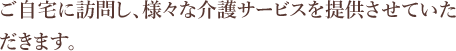 ご自宅に訪問し、様々な介護サービスを提供させていただきます。