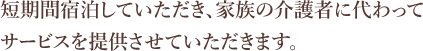 短期間宿泊していただき、家族の介護者に代わってサービスを提供させていただきます。