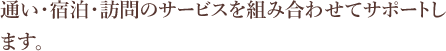 通い・宿泊・訪問のサービスを組み合わせてサポートします。